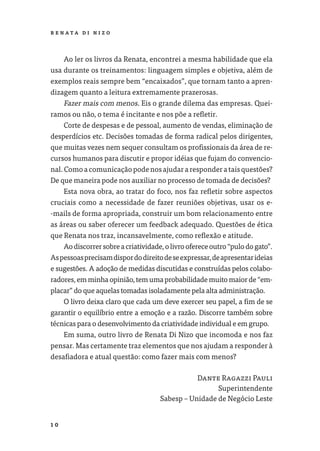 R E NATA D I N I Z O




     Ao ler os livros da Renata, encontrei a mesma habilidade que ela
usa durante os treinamentos: linguagem simples e objetiva, além de
exemplos reais sempre bem “encaixados”, que tornam tanto a apren-
dizagem quanto a leitura extremamente prazerosas.
     Fazer mais com menos. Eis o grande dilema das empresas. Quei-
ramos ou não, o tema é incitante e nos põe a reﬂetir.
     Corte de despesas e de pessoal, aumento de vendas, eliminação de
desperdícios etc. Decisões tomadas de forma radical pelos dirigentes,
que muitas vezes nem sequer consultam os proﬁssionais da área de re-
cursos humanos para discutir e propor idéias que fujam do convencio-
nal. Como a comunicação pode nos ajudar a responder a tais questões?
De que maneira pode nos auxiliar no processo de tomada de decisões?
     Esta nova obra, ao tratar do foco, nos faz reﬂetir sobre aspectos
cruciais como a necessidade de fazer reuniões objetivas, usar os e-
-mails de forma apropriada, construir um bom relacionamento entre
as áreas ou saber oferecer um feedback adequado. Questões de ética
que Renata nos traz, incansavelmente, como reﬂexão e atitude.
     Ao discorrer sobre a criatividade, o livro oferece outro “pulo do gato”.
As pessoas precisam dispor do direito de se expressar, de apresentar ideias
e sugestões. A adoção de medidas discutidas e construídas pelos colabo-
radores, em minha opinião, tem uma probabilidade muito maior de “em-
placar” do que aquelas tomadas isoladamente pela alta administração.
     O livro deixa claro que cada um deve exercer seu papel, a ﬁm de se
garantir o equilíbrio entre a emoção e a razão. Discorre também sobre
técnicas para o desenvolvimento da criatividade individual e em grupo.
     Em suma, outro livro de Renata Di Nizo que incomoda e nos faz
pensar. Mas certamente traz elementos que nos ajudam a responder à
desaﬁadora e atual questão: como fazer mais com menos?

                                                Dante Ragazzi Pauli
                                                      Superintendente
                                     Sabesp – Unidade de Negócio Leste


10
 