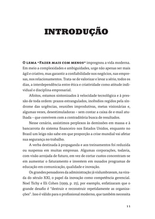 INTRODUÇÃO


O lema “Fazer mais com menos” impregnou a vida moderna.
Em meio a complexidades e ambiguidades, urge não apenas ser mais
ágil e criativo, mas garantir a conﬁabilidade nos negócios, nas empre-
sas, nos relacionamentos. Trata-se de valorizar e levar a sério, todos os
dias, a interdependência entre ética e criatividade como atitude indi-
vidual e disciplina empresarial.
    Afoitos, estamos sintonizados à velocidade tecnológica e à pres-
são de toda ordem: prazos estrangulados, incêndios regidos pela sín-
drome das urgências, reuniões improdutivas, metas visionárias e,
algumas vezes, desestimuladoras – sem contar a caixa de e-mail atu-
lhada – que convivem com a contraditória busca de resultados.
    Nesse cenário, assistimos perplexos às demissões em massa e à
bancarrota do sistema ﬁnanceiro nos Estados Unidos, enquanto no
Brasil um leigo não sabe em que proporção a crise mundial vai afetar
sua segurança no trabalho.
    A verba destinada à propaganda e aos treinamentos foi reduzida
ou suspensa em muitas empresas. Algumas corporações, todavia,
com visão arrojada de futuro, em vez de cortar custos concentram-se
em aumentar o faturamento e investem em ousados programas de
educação em comunicação, qualidade e inovação.
    Os grandes pensadores da administração já vislumbravam, na vira-
da do século XXI, o papel da inovação como competência gerencial.
Noel Tichy e Eli Cohen (1999, p. 25), por exemplo, enfatizaram que o
grande desaﬁo é “destruir e reconstruir repetidamente as organiza-
ções”. Isso é válido para o proﬁssional moderno, que também necessita


                                                                      11
 
