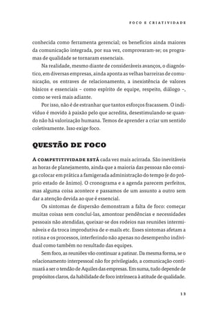 F O CO E C R I AT I V I DA D E




conhecida como ferramenta gerencial; os benefícios ainda maiores
da comunicação integrada, por sua vez, comprovaram-se; os progra-
mas de qualidade se tornaram essenciais.
    Na realidade, mesmo diante de consideráveis avanços, o diagnós-
tico, em diversas empresas, ainda aponta as velhas barreiras de comu-
nicação, os entraves de relacionamento, a inexistência de valores
básicos e essenciais – como espírito de equipe, respeito, diálogo –,
como se verá mais adiante.
    Por isso, não é de estranhar que tantos esforços fracassem. O indi-
víduo é movido à paixão pelo que acredita, desestimulando-se quan-
do não há valorização humana. Temos de aprender a criar um sentido
coletivamente. Isso exige foco.


QUESTÃO DE FOCO

A competitividade está cada vez mais acirrada. São inevitáveis
as horas de planejamento, ainda que a maioria das pessoas não consi-
ga colocar em prática a famigerada administração do tempo (e do pró-
prio estado de ânimo). O cronograma e a agenda parecem perfeitos,
mas alguma coisa acontece e passamos de um assunto a outro sem
dar a atenção devida ao que é essencial.
    Os sintomas de dispersão demonstram a falta de foco: começar
muitas coisas sem concluí-las, amontoar pendências e necessidades
pessoais não atendidas, queixar-se dos rodeios nas reuniões intermi-
náveis e da troca improdutiva de e-mails etc. Esses sintomas afetam a
rotina e os processos, interferindo não apenas no desempenho indivi-
dual como também no resultado das equipes.
    Sem foco, as reuniões vão continuar a patinar. Da mesma forma, se o
relacionamento interpessoal não for privilegiado, a comunicação conti-
nuará a ser o tendão de Aquiles das empresas. Em suma, tudo depende de
propósitos claros, da habilidade de foco intrínseca à atitude de qualidade.


                                                                          13
 