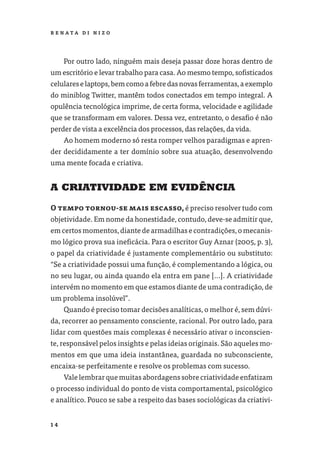 R E NATA D I N I Z O




     Por outro lado, ninguém mais deseja passar doze horas dentro de
um escritório e levar trabalho para casa. Ao mesmo tempo, soﬁsticados
celulares e laptops, bem como a febre das novas ferramentas, a exemplo
do miniblog Twitter, mantêm todos conectados em tempo integral. A
opulência tecnológica imprime, de certa forma, velocidade e agilidade
que se transformam em valores. Dessa vez, entretanto, o desaﬁo é não
perder de vista a excelência dos processos, das relações, da vida.
     Ao homem moderno só resta romper velhos paradigmas e apren-
der decididamente a ter domínio sobre sua atuação, desenvolvendo
uma mente focada e criativa.


A CRIATIVIDADE EM EVIDÊNCIA

O tempo tornou-se mais escasso, é preciso resolver tudo com
objetividade. Em nome da honestidade, contudo, deve-se admitir que,
em certos momentos, diante de armadilhas e contradições, o mecanis-
mo lógico prova sua ineﬁcácia. Para o escritor Guy Aznar (2005, p. 3),
o papel da criatividade é justamente complementário ou substituto:
“Se a criatividade possui uma função, é complementando a lógica, ou
no seu lugar, ou ainda quando ela entra em pane [...]. A criatividade
intervém no momento em que estamos diante de uma contradição, de
um problema insolúvel”.
     Quando é preciso tomar decisões analíticas, o melhor é, sem dúvi-
da, recorrer ao pensamento consciente, racional. Por outro lado, para
lidar com questões mais complexas é necessário ativar o inconscien-
te, responsável pelos insights e pelas ideias originais. São aqueles mo-
mentos em que uma ideia instantânea, guardada no subconsciente,
encaixa-se perfeitamente e resolve os problemas com sucesso.
     Vale lembrar que muitas abordagens sobre criatividade enfatizam
o processo individual do ponto de vista comportamental, psicológico
e analítico. Pouco se sabe a respeito das bases sociológicas da criativi-


14
 
