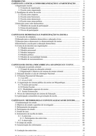 INTRODUÇÃO…………………………………………………………………………. 1
CAPÍTULO I: A ESCOLA COMO ORGANIZAÇÃO E A PARTICIPAÇÃO…… 8
1.Organização escolar……………………………………………………………….. 9
1.1 Conceito de organização…………………………………………………… 9
1.2 Escola como organização ………………………………………………….. 10
2. Paradigmas de anlise da escola …………………………………………………... 13
2.1 Escola como empresa ………………………………………………………. 14
2.2 Escola como burocracia ……………………………………………………. 18
2.3 Escola como democracia …………………………………………………… 19
2.4 Escola como arena politica …………………………………………………. 24
3.Particição como valor democrático……………………………………………….. 26
3.1 Metáfora da escada de participação ………………………………………... 27
3.2 Graus de participação ………………………………………………………. 29
3.3 Níveis de participação ……………………………………………………… 31
CAPITULO II: DEMOCRACIA E PARTICIPAÇÃO NA ESCOLA
1. O conceito de cidadania…………………………………………………………... 35
2.Educação para a cidadania democrática e educação cívica………………………. 38
3.Educaçao para a democracia e a democratização do ensino………………………. 40
4.Reestruturar a escola para a educação democrática……………………………….. 42
5.A toma da de decisões nas organizações …………………………………………. 50
5.1 Modelo racional…………………………………………………………….. 51
5.2 Modelo processual………………………………………………………….. 53
5.3 Modelo anárquico ………………………………………………………….. 53
5.4 Modelo político…………………………………………………………….. 54
5.5 Modelo de racionalidade limitada………………………………………….. 55
5.6 Modelo de incrementalismo………………………………………………… 56
CAPITULO III: ESCOLA MOCAMBICANA AO LONGO DOS TEMPOS……….
57
1.A educação no período colonial…………………………………………………… 58
1.1 O papel da igreja na educação colonial……………………………………... 59
1.2.Organização e objetivos do sistema de ensino colonial……………………. 61
2. Educação durante a Luta de Libertação Nacional………………………………… 62
3. O Sistema Nacional de Educação……………………………………………….. 66
3.1. Lei 4/83…………………………………………………………………….. 66
3.2. A Lei nº 6/92……………………………………………………………….. 68
4. A organização do sistema público de ensino em Moçambique…………………. 69
4.1. O ensino pré-escolar………………………………………………………... 69
4.2 O Ensino Escolar……………………………………………………………. 69
4.2.1. Modalidades especiais de ensino………………………………………… 71
4.3. Ensino Extraescolar……………………………………………………….. 72
5. Níveis da Administração do sistema de Educação………………………………. 74
6.A participação comunitária na governação da escola…………………………….. 78
CAPITULO IV: METODOLOGIA E CONTETUALIZACAO DE ESTUDO…….. 80
1.Fundamentação do estudo………………………………………………………… 80
2. Objetivos do estudo e questões de investigação …………………………………. 81
3. Delineamento da pesquisa………………………………………………………… 82
4. Participantes do estudo…………………………………………………………… 85
5. Estudo de caso…………………………………………………………………….. 87
6. Instrumentos de recolha de dados………………………………………………… 89
6.1. A entrevista………………………………………………………………… 89
6.1.1. Participantes das entrevistas…………………………………………… 91
6.2. A observação……………………………………………………………….. 93
7. O campo de estudo………………………………………………………………... 98
8. Caracterização dos informantes ………………………………………………….. 10
0
9. Condução das entrevistas…………………………………………………………. 10
1
 
