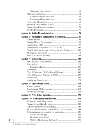 Análise Técnica de Ações

Triângulos Descendentes..................................................61
Flâmulas ou Cunhas............................................................ 62
Cunhas ou Flâmulas de alta............................................63
Cunhas ou Flâmulas de baixa.........................................63
Topos e Fundos duplos........................................................64
Ombro-Cabeça-Ombro (OCO)............................................ 67
Topos e Fundos Arredondados............................................. 73
Fundos Dormentes............................................................... 76
Capítulo 5 ■ AnáliseTécnica Estatística................................................. 79
Capítulo 6 ■ Rastreadores ou Seguidores deTendência.......................... 85
Médias Móveis....................................................................85
Médias Móveis Exponenciais.................................................91
Agulhada do DIDI...............................................................95
Movimentos Direcionais (ADX, +DI, -DI)........................... 100
MACD (Moving Average Convergence and Divergence)....... 108
Histograma de MACD.........................................................111
OBV (On Balance Volume).................................................. 114
Capítulo 7 ■ Osciladores..................................................................... 122
IFR (Índice de Força Relativa)..............................................122
Estocástico......................................................................... 131
Estocástico Lento.......................................................... 136
Momento...........................................................................137
Taxa de Mudança (ROC – Rate Of Change).........................142
Taxa de Mudança Ajustada (S-ROC)....................................144
Force Index.........................................................................146
Análise de divergências....................................................... 151
Capítulo 8 ■ Operando com canais...................................................... 158
Canais simples....................................................................159
Envelopes de Médias Móveis...............................................162
Bandas de Bollinger........................................................... 164
Capítulo 9 ■ Perfis de Investimento.................................................... 171
Capítulo 10 ■ Estratégias de investimentos......................................... 174
Utilizando um trading system..............................................175
Trades virtuais X trades reais.............................................. 180
A tecnologia formando estratégias....................................... 181
Operar mecanicamente, uma tendência para o futuro.......... 184
Estratégia para um mercado em tendência.......................... 186
Bandas de Bollinger.......................................................189
Gráfico de Candlestick.................................................. 190
MACD e Histograma de MACD.................................... 190
 