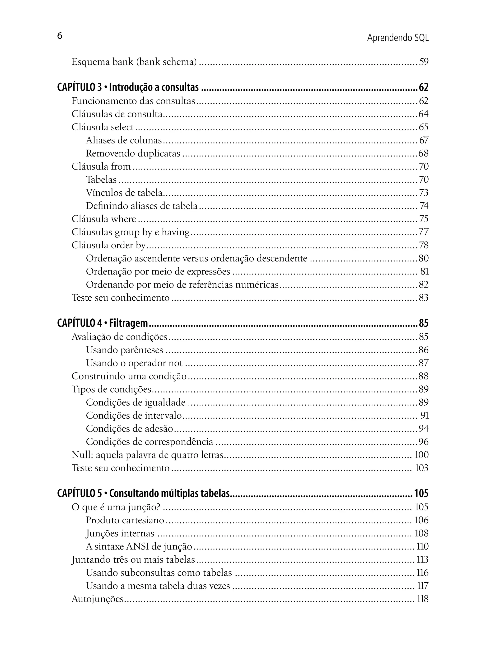 6                                                                                                         Aprendendo SQL

    Esquema bank (bank schema) ............................................................................... 59

CAPÍTULO 3 • Introdução a consultas ...................................................................................62
    Funcionamento das consultas ................................................................................ 62
    Cláusulas de consulta............................................................................................64
    Cláusula select ...................................................................................................... 65
       Aliases de colunas ............................................................................................ 67
       Removendo duplicatas .....................................................................................68
    Cláusula from ....................................................................................................... 70
       Tabelas ............................................................................................................ 70
       Vínculos de tabela............................................................................................ 73
       Definindo aliases de tabela ............................................................................... 74
    Cláusula where ..................................................................................................... 75
    Cláusulas group by e having ..................................................................................77
    Cláusula order by.................................................................................................. 78
       Ordenação ascendente versus ordenação descendente .......................................80
       Ordenação por meio de expressões ................................................................... 81
       Ordenando por meio de referências numéricas ..................................................82
    Teste seu conhecimento .........................................................................................83

CAPÍTULO 4 • Filtragem .......................................................................................................85
    Avaliação de condições .......................................................................................... 85
       Usando parênteses ...........................................................................................86
       Usando o operador not ....................................................................................87
    Construindo uma condição ...................................................................................88
    Tipos de condições................................................................................................89
       Condições de igualdade ...................................................................................89
       Condições de intervalo..................................................................................... 91
       Condições de adesão ........................................................................................94
       Condições de correspondência .........................................................................96
    Null: aquela palavra de quatro letras.................................................................... 100
    Teste seu conhecimento ....................................................................................... 103

CAPÍTULO 5 • Consultando múltiplas tabelas...................................................................... 105
    O que é uma junção? .......................................................................................... 105
       Produto cartesiano ......................................................................................... 106
       Junções internas ............................................................................................ 108
       A sintaxe ANSI de junção ................................................................................110
    Juntando três ou mais tabelas ............................................................................... 113
       Usando subconsultas como tabelas .................................................................116
       Usando a mesma tabela duas vezes .................................................................. 117
    Autojunções......................................................................................................... 118
 