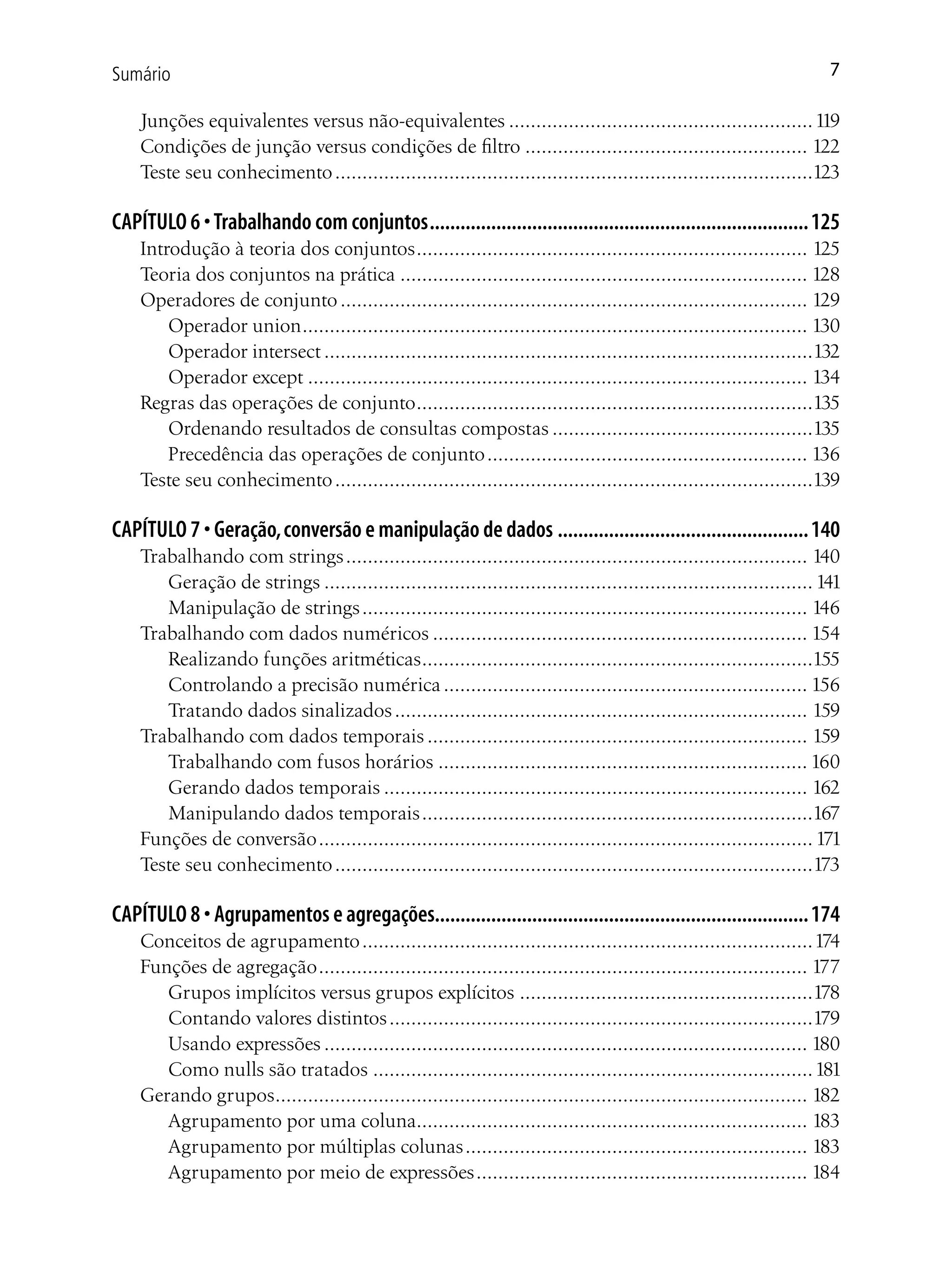 Sumário                                                                                                               7

    Junções equivalentes versus não-equivalentes ........................................................ 119
    Condições de junção versus condições de filtro .................................................... 122
    Teste seu conhecimento ........................................................................................123

CAPÍTULO 6 • Trabalhando com conjuntos .......................................................................... 125
    Introdução à teoria dos conjuntos ........................................................................ 125
    Teoria dos conjuntos na prática ........................................................................... 128
    Operadores de conjunto ...................................................................................... 129
        Operador union ............................................................................................. 130
        Operador intersect ..........................................................................................132
        Operador except ............................................................................................ 134
    Regras das operações de conjunto .........................................................................135
        Ordenando resultados de consultas compostas ................................................135
        Precedência das operações de conjunto ........................................................... 136
    Teste seu conhecimento ........................................................................................139

CAPÍTULO 7 • Geração, conversão e manipulação de dados ................................................. 140
    Trabalhando com strings ..................................................................................... 140
       Geração de strings .......................................................................................... 141
       Manipulação de strings .................................................................................. 146
    Trabalhando com dados numéricos ..................................................................... 154
       Realizando funções aritméticas ........................................................................155
       Controlando a precisão numérica ................................................................... 156
       Tratando dados sinalizados ............................................................................ 159
    Trabalhando com dados temporais ...................................................................... 159
       Trabalhando com fusos horários .................................................................... 160
       Gerando dados temporais .............................................................................. 162
       Manipulando dados temporais ........................................................................167
    Funções de conversão ........................................................................................... 171
    Teste seu conhecimento ........................................................................................173

CAPÍTULO 8 • Agrupamentos e agregações......................................................................... 174
    Conceitos de agrupamento ...................................................................................174
    Funções de agregação .......................................................................................... 177
       Grupos implícitos versus grupos explícitos ......................................................178
       Contando valores distintos ..............................................................................179
       Usando expressões ......................................................................................... 180
       Como nulls são tratados ................................................................................. 181
    Gerando grupos.................................................................................................. 182
       Agrupamento por uma coluna........................................................................ 183
       Agrupamento por múltiplas colunas ............................................................... 183
       Agrupamento por meio de expressões ............................................................. 184
 