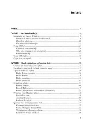 Sumário



Prefácio .............................................................................................................................11

CAPÍTULO 1 • Uma breve introdução ....................................................................................17
     Introdução aos bancos de dados ............................................................................ 17
         Sistemas de banco de dados não-relacional ....................................................... 18
         O modelo relacional.........................................................................................20
         Um pouco de terminologia............................................................................... 23
     O que é SQL? ....................................................................................................... 24
         Classes de instruções SQL ................................................................................ 24
         SQL: uma linguagem não-procedural ...............................................................26
         Exemplos em SQL............................................................................................ 27
     O que é MySQL?...................................................................................................30
     O que vem em seguida ...........................................................................................31

CAPÍTULO 2 • Criando e populando um banco de dados ........................................................33
     Criando um banco de dados MySQL ..................................................................... 33
     Usando a ferramenta de linha de comando mysql................................................... 35
     Tipos de dados do MySQL ....................................................................................36
        Dados do tipo caractere ....................................................................................36
        Dados de texto ................................................................................................. 39
        Dados numéricos .............................................................................................40
        Dados temporais ..............................................................................................42
     Criação de tabelas .................................................................................................44
        Passo 1: Projeto ................................................................................................44
        Passo 2: Refinamento ....................................................................................... 45
        Passo 3: Construindo instruções de esquema SQL ............................................ 47
     Povoando e modificando tabelas .............................................................................51
        Inserindo dados ................................................................................................51
        Atualizando dados ...........................................................................................56
        Exclusão de dados ...........................................................................................56
     Quando boas instruções se dão mal ....................................................................... 57
        Chaves primárias não-únicas ............................................................................ 57
        Chave estrangeira não-existente ........................................................................ 57
        Violações dos valores das colunas .....................................................................58
        Conversões de data inválidas ............................................................................58

                                                                                                                                      5
 
