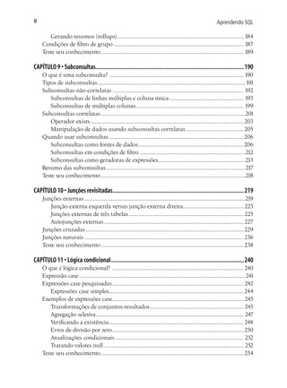 8                                                                                                       Aprendendo SQL

       Gerando resumos (rollups) ............................................................................. 184
    Condições de filtro de grupo ............................................................................... 187
    Teste seu conhecimento ....................................................................................... 189

CAPÍTULO 9 • Subconsultas................................................................................................ 190
    O que é uma subconsulta? .................................................................................. 190
    Tipos de subconsultas .......................................................................................... 191
    Subconsultas não-correlatas ................................................................................ 192
       Subconsultas de linhas múltiplas e coluna única ............................................. 193
       Subconsultas de múltiplas colunas.................................................................. 199
    Subconsultas correlatas ........................................................................................201
       Operador exists ............................................................................................. 203
       Manipulação de dados usando subconsultas correlatas ................................... 205
    Quando usar subconsultas .................................................................................. 206
       Subconsultas como fontes de dados ................................................................ 206
       Subconsultas em condições de filtro ................................................................212
       Subconsultas como geradoras de expressões.....................................................213
    Resumo das subconsultas .....................................................................................217
    Teste seu conhecimento ........................................................................................218

CAPÍTULO 10 • Junções revisitadas..................................................................................... 219
    Junções externas ..................................................................................................219
       Junção externa esquerda versus junção externa direita..................................... 223
       Junções externas de três tabelas ...................................................................... 225
       Autojunções externas ..................................................................................... 227
    Junções cruzadas ................................................................................................ 229
    Junções naturais ................................................................................................. 236
    Teste seu conhecimento ....................................................................................... 238

CAPÍTULO 11 • Lógica condicional ...................................................................................... 240
    O que é lógica condicional? ................................................................................ 240
    Expressão case .....................................................................................................241
    Expressões case pesquisadas ................................................................................ 242
       Expressões case simples .................................................................................. 244
    Exemplos de expressões case................................................................................ 245
       Transformações de conjuntos-resultados ......................................................... 245
       Agregação seletiva .......................................................................................... 247
       Verificando a existência .................................................................................. 248
       Erros de divisão por zero ................................................................................ 250
       Atualizações condicionais .............................................................................. 252
       Tratando valores null ..................................................................................... 252
    Teste seu conhecimento ....................................................................................... 254
 