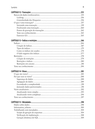 Sumário                                                                                                                        9

CAPÍTULO 12 • Transações ................................................................................................. 255
    Bancos de dados multiusuários............................................................................ 255
       Locking ......................................................................................................... 256
       Granularidade dos bloqueios ......................................................................... 256
    O que é uma transação? ..................................................................................... 257
       Iniciando uma transação ................................................................................ 259
       Finalizando uma transação............................................................................. 260
       Pontos de gravação de transações ................................................................... 262
       Teste seu conhecimento .................................................................................. 265
       Exercício 12.1.................................................................................................. 265

CAPÍTULO 13 • Índices e restrições ..................................................................................... 266
    Índices ................................................................................................................266
       Criação de índices.......................................................................................... 267
       Tipos de índices ..............................................................................................271
       Como os índices são usados ........................................................................... 274
       O lado negativo dos índices ............................................................................ 277
    Restrições ........................................................................................................... 278
       Criação de restrições ...................................................................................... 279
       Restrições e índices ........................................................................................ 280
       Restrições em cascata ......................................................................................281
    Teste seu conhecimento ....................................................................................... 284

CAPÍTULO 14 • Views ......................................................................................................... 285
    O que são views?................................................................................................. 285
    Por que usar as views? ........................................................................................288
       Segurança de dados .......................................................................................288
       Agregação de dados ....................................................................................... 289
       Escondendo a complexidade ...........................................................................291
       Juntando dados particionados .........................................................................291
    Views atualizáveis ............................................................................................... 292
       Atualizando views simples ............................................................................. 293
       Atualizando views complexas ......................................................................... 294
    Teste seu conhecimento ....................................................................................... 297

CAPÍTULO 15 • Metadados ................................................................................................. 298
    Dados sobre dados .............................................................................................. 298
    Information_schema ........................................................................................... 300
    Trabalhando com metadados............................................................................... 304
        Scripts de geração de esquemas ...................................................................... 304
        Verificação de implantação ............................................................................. 308
        Geração dinâmica de SQL .............................................................................. 309
 