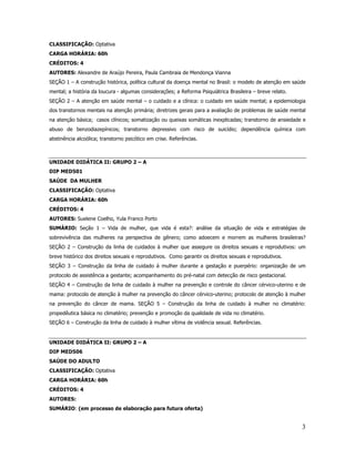 3
CLASSIFICAÇÃO: Optativa
CARGA HORÁRIA: 60h
CRÉDITOS: 4
AUTORES: Alexandre de Araújo Pereira, Paula Cambraia de Mendonça Vianna
SEÇÃO 1 – A construção histórica, política cultural da doença mental no Brasil: o modelo de atenção em saúde
mental; a história da loucura - algumas considerações; a Reforma Psiquiátrica Brasileira – breve relato.
SEÇÃO 2 – A atenção em saúde mental – o cuidado e a clínica: o cuidado em saúde mental; a epidemiologia
dos transtornos mentais na atenção primária; diretrizes gerais para a avaliação de problemas de saúde mental
na atenção básica; casos clínicos; somatização ou queixas somáticas inexplicadas; transtorno de ansiedade e
abuso de benzodiazepínicos; transtorno depressivo com risco de suicídio; dependência química com
abstinência alcoólica; transtorno psicótico em crise. Referências.
UNIDADE DIDÁTICA II: GRUPO 2 – A
DIP MED501
SAÚDE DA MULHER
CLASSIFICAÇÃO: Optativa
CARGA HORÁRIA: 60h
CRÉDITOS: 4
AUTORES: Suelene Coelho, Yula Franco Porto
SUMÁRIO: Seção 1 – Vida de mulher, que vida é esta?: análise da situação de vida e estratégias de
sobrevivência das mulheres na perspectiva de gênero; como adoecem e morrem as mulheres brasileiras?
SEÇÃO 2 – Construção da linha de cuidados à mulher que assegure os direitos sexuais e reprodutivos: um
breve histórico dos direitos sexuais e reprodutivos. Como garantir os direitos sexuais e reprodutivos.
SEÇÃO 3 – Construção da linha de cuidado à mulher durante a gestação e puerpério: organização de um
protocolo de assistência a gestante; acompanhamento do pré-natal com detecção de risco gestacional.
SEÇÃO 4 – Construção da linha de cuidado à mulher na prevenção e controle do câncer cérvico-uterino e de
mama: protocolo de atenção à mulher na prevenção do câncer cérvico-uterino; protocolo de atenção à mulher
na prevenção do câncer de mama. SEÇÃO 5 – Construção da linha de cuidado à mulher no climatério:
propedêutica básica no climatério; prevenção e promoção da qualidade de vida no climatério.
SEÇÃO 6 – Construção da linha de cuidado à mulher vítima de violência sexual. Referências.
UNIDADE DIDÁTICA II: GRUPO 2 – A
DIP MED506
SAÚDE DO ADULTO
CLASSIFICAÇÃO: Optativa
CARGA HORÁRIA: 60h
CRÉDITOS: 4
AUTORES:
SUMÁRIO: (em processo de elaboração para futura oferta)
 