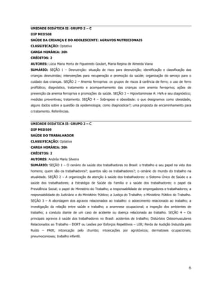 6
UNIDADE DIDÁTICA II: GRUPO 2 – C
DIP MED508
SAÚDE DA CRIANÇA E DO ADOLESCENTE: AGRAVOS NUTRICIONAIS
CLASSIFICAÇÃO: Optativa
CARGA HORÁRIA: 30h
CRÉDITOS: 2
AUTORES: Lúcia Maria Horta de Figueiredo Goulart, Maria Regina de Almeida Viana
SUMÁRIO: SEÇÃO 1 – Desnutrição: situação de risco para desnutrição; identificação e classificação das
crianças desnutridas; intervenções para recuperação e promoção da saúde; organização do serviço para o
cuidado das crianças. SEÇÃO 2 – Anemia ferropriva: os grupos de riscos à carência de ferro; o uso de ferro
profilático; diagnóstico, tratamento e acompanhamento das crianças com anemia ferropriva; ações de
prevenção da anemia ferropriva e promoções da saúde. SEÇÃO 3 – Hipovitaminose A: HVA e seu diagnóstico;
medidas preventivas; tratamento. SEÇÃO 4 – Sobrepeso e obesidade: o que designamos como obesidade;
alguns dados sobre a questão da epidemiologia; como diagnosticar?; uma proposta de encaminhamento para
o tratamento. Referências.
UNIDADE DIDÁTICA II: GRUPO 2 – C
DIP MED509
SAÚDE DO TRABALHADOR
CLASSIFICAÇÃO: Optativa
CARGA HORÁRIA: 30h
CRÉDITOS: 2
AUTORES: Andréa Maria Silveira
SUMÁRIO: SEÇÃO 1 – O cenário da saúde dos trabalhadores no Brasil: o trabalho e seu papel na vida dos
homens; quem são os trabalhadores?; quantos são os trabalhadores?; o cenário do mundo do trabalho na
atualidade. SEÇÃO 2 – A organização da atenção à saúde dos trabalhadores: o Sistema Único de Saúde e a
saúde dos trabalhadores; a Estratégia de Saúde da Família e a saúde dos trabalhadores; o papel da
Previdência Social; o papel do Ministério do Trabalho; a responsabilidade de empregadores e trabalhadores; a
responsabilidade do Judiciário e do Ministério Público; a Justiça do Trabalho; o Ministério Público do Trabalho.
SEÇÃO 3 – A abordagem dos agravos relacionados ao trabalho: o adoecimento relacionado ao trabalho; a
investigação da relação entre saúde e trabalho; a anamnese ocupacional; a inspeção dos ambientes de
trabalho; a conduta diante de um caso de acidente ou doença relacionada ao trabalho. SEÇÃO 4 – Os
principais agravos à saúde dos trabalhadores no Brasil: acidentes de trabalho; Distúrbios Osteomusculares
Relacionados ao Trabalho - DORT ou Lesões por Esforços Repetitivos – LER; Perda de Audição Induzida pelo
Ruído – PAIR; intoxicação pelo chumbo; intoxicações por agrotóxicos; dermatoses ocupacionais;
pneumoconioses; trabalho infantil.
 