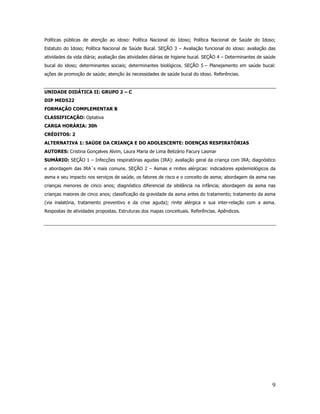 9
Políticas públicas de atenção ao idoso: Política Nacional do Idoso; Política Nacional de Saúde do Idoso;
Estatuto do Idoso; Política Nacional de Saúde Bucal. SEÇÃO 3 – Avaliação funcional do idoso: avaliação das
atividades da vida diária; avaliação das atividades diárias de higiene bucal. SEÇÃO 4 – Determinantes de saúde
bucal do idoso; determinantes sociais; determinantes biológicos. SEÇÃO 5 – Planejamento em saúde bucal:
ações de promoção de saúde; atenção às necessidades de saúde bucal do idoso. Referências.
UNIDADE DIDÁTICA II: GRUPO 2 – C
DIP MED522
FORMAÇÃO COMPLEMENTAR B
CLASSIFICAÇÃO: Optativa
CARGA HORÁRIA: 30h
CRÉDITOS: 2
ALTERNATIVA 1: SAÚDE DA CRIANÇA E DO ADOLESCENTE: DOENÇAS RESPIRATÓRIAS
AUTORES: Cristina Gonçalves Alvim, Laura Maria de Lima Belizário Facury Lasmar
SUMÁRIO: SEÇÃO 1 – Infecções respiratórias agudas (IRA): avaliação geral da criança com IRA; diagnóstico
e abordagem das IRA´s mais comuns. SEÇÃO 2 – Asmas e rinites alérgicas: indicadores epidemiológicos da
asma e seu impacto nos serviços de saúde, os fatores de risco e o conceito de asma; abordagem da asma nas
crianças menores de cinco anos; diagnóstico diferencial da sibilância na infância; abordagem da asma nas
crianças maiores de cinco anos; classificação da gravidade da asma antes do tratamento; tratamento da asma
(via inalatória, tratamento preventivo e da crise aguda); rinite alérgica e sua inter-relação com a asma.
Respostas de atividades propostas. Estruturas dos mapas conceituais. Referências. Apêndices.
 