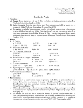 Ambiorix Mateo /14-3-2014
Prof. Andrés Fulcar
Teología Sistemática III
Doctrina del Pecado
1. Términos
a) Pecado: Es no ajustarnos a la ley de Dios en hechos, actitudes, acciones o naturaleza
(Teología Sistemática, Grudem, 1330).
b) Culpa heredada: Doctrina que afirma que Dios considera culpable a todos por el
pecado de Adán (Teología Sistemática, Grudem, Pág. 1317)
c) Corrupción heredada: Naturaleza de pecado, o tendencia a pecar, que toda persona
hereda debido al pecado de Adán. Esta doctrina afirma que en nuestra naturaleza
carecemos totalmente de todo bien delante de Dios y que en nuestras acciones somos
totalmente incapaces de hacer el bien espiritual delante de Dios (Teología Sistemática,
Grudem, 519).
2. Datos
I. El Pecado
a) Ex. 20:17 b) Ef. 2:3 c) Mr. 12:30
e) Mt. 5:22 ,Mt. 5:28 f) Ga. 5:20 d) Ro. 5:8
II. El Pecado Heredado
a) Ro. 5:12-31 b) Ro. 5:8 c) Ro. 5:18-19
III. La Corrupción Heredada
a) Sal. 51:5 c) Ef. 2:3 e) Sal. 51:14
b) Sal. 58:3 d) Ef. 4:18 d) 1 Cor. 3:18
IV. El Pecado en el Antiguo Testamento
a) Ex. 20:20 b) 1 Reyes 12:19 c) Is. 28:7
e) Gn. 3:5 d) 1 Sam. 3:13 e) Lev. 4:13
V. El Nuevo Testamento
a) Mr. 1:32 b) Ro. 12:9 c) Ro. 4:5 d) Mt. 5:21-22
VI.Algunos pecados específicos
a) Mar. 11:15-18 b) Mt. 23:1-36 c) Luc. 12:15 d) Mt. 12:22-37
VII. Consecuencias del Pecado
a) Mt. 18:11 b) Jn. 9:3 c) Luc. 15:4
e) Jn. 8:44 f) Luc. 20:46-47
3. Proposiciones
 “la historia de la raza humana según se presenta en la Biblia es primordialmente la
historia del hombre en un estado de pecado y rebelión contra Dios, y el plan de Dios
de redención, para traer a muchas personas de regreso a Él (Teología Sistemática,
Wayne Grudem, Página 513).
 “El Señor Jesucristo siempre subrayó la responsabilidad personal del hombre por su pecado, y
su enseñanza estaba impregnada de las ramificaciones practicas del pecado” (Teología Básica,
Ryrie, pág. 247).
 “El hombre, por su Caída en un estado de pecado, ha perdido completamente toda la
capacidad para querer cualquier bien espiritual que acompañe la salvación; por consiguiente,
como hombre natural que está enteramente opuesto a ese bien y muerto en el pecado, no
puede por sus propias fuerzas convertirse a sí mismo” (ECB 1689, Waldron, página 143).
 