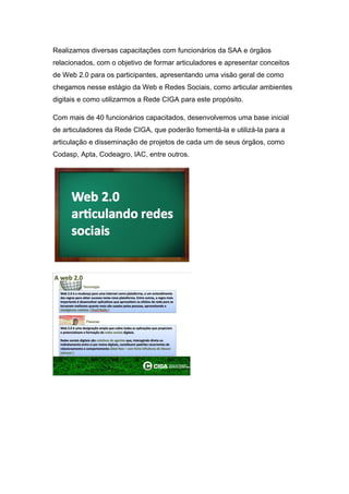 Realizamos diversas capacitações com funcionários da SAA e órgãos
relacionados, com o objetivo de formar articuladores e apresentar conceitos
de Web 2.0 para os participantes, apresentando uma visão geral de como
chegamos nesse estágio da Web e Redes Sociais, como articular ambientes
digitais e como utilizarmos a Rede CIGA para este propósito.

Com mais de 40 funcionários capacitados, desenvolvemos uma base inicial
de articuladores da Rede CIGA, que poderão fomentá-la e utilizá-la para a
articulação e disseminação de projetos de cada um de seus órgãos, como
Codasp, Apta, Codeagro, IAC, entre outros.
 