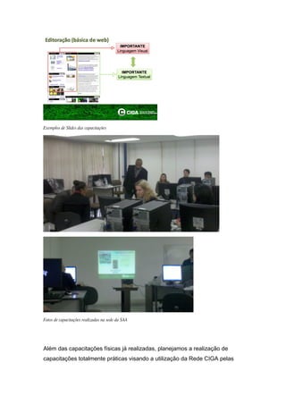 Exemplos de Slides das capacitações




Fotos de capacitações realizadas na sede da SAA




Além das capacitações físicas já realizadas, planejamos a realização de
capacitações totalmente práticas visando a utilização da Rede CIGA pelas
 