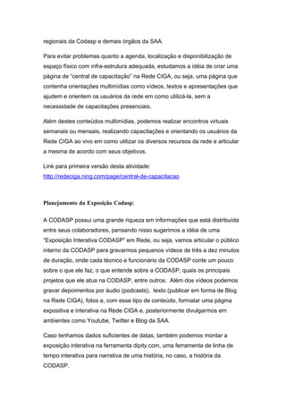 regionais da Codasp e demais órgãos da SAA.

Para evitar problemas quanto a agenda, localização e disponibilização de
espaço físico com infra-estrutura adequada, estudamos a idéia de criar uma
página de “central de capacitação” na Rede CIGA, ou seja, uma página que
contenha orientações multimídias como vídeos, textos e apresentações que
ajudem e orientem os usuários da rede em como utilizá-la, sem a
necessidade de capacitações presenciais.

Além destes conteúdos multimídias, podemos realizar encontros virtuais
semanais ou mensais, realizando capacitações e orientando os usuários da
Rede CIGA ao vivo em como utilizar os diversos recursos da rede e articular
a mesma de acordo com seus objetivos.

Link para primeira versão desta atividade:
http://redeciga.ning.com/page/central-de-capacitacao



Planejamento da Exposição Codasp:

A CODASP possui uma grande riqueza em informações que está distribuída
entre seus colaboradores, pensando nisso sugerimos a idéia de uma
“Exposição Interativa CODASP” em Rede, ou seja, vamos articular o público
interno da CODASP para gravarmos pequenos vídeos de três a dez minutos
de duração, onde cada técnico e funcionário da CODASP conte um pouco
sobre o que ele faz, o que entende sobre a CODASP, quais os principais
projetos que ele atua na CODASP, entre outros. Além dos vídeos podemos
gravar depoimentos por áudio (podcasts), texto (publicar em forma de Blog
na Rede CIGA), fotos e, com esse tipo de conteúdo, formatar uma página
expositiva e interativa na Rede CIGA e, posteriormente divulgarmos em
ambientes como Youtube, Twitter e Blog da SAA.

Caso tenhamos dados suficientes de datas, também podemos montar a
exposição interativa na ferramenta dipity.com, uma ferramenta de linha de
tempo interativa para narrativa de uma história, no caso, a história da
CODASP.
 