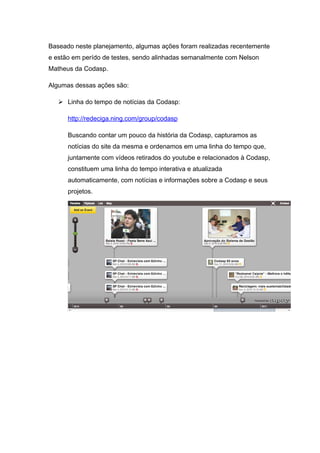 Baseado neste planejamento, algumas ações foram realizadas recentemente
e estão em perído de testes, sendo alinhadas semanalmente com Nelson
Matheus da Codasp.

Algumas dessas ações são:

    Linha do tempo de notícias da Codasp:

      http://redeciga.ning.com/group/codasp

      Buscando contar um pouco da história da Codasp, capturamos as
      notícias do site da mesma e ordenamos em uma linha do tempo que,
      juntamente com vídeos retirados do youtube e relacionados à Codasp,
      constituem uma linha do tempo interativa e atualizada
      automaticamente, com notícias e informações sobre a Codasp e seus
      projetos.
 