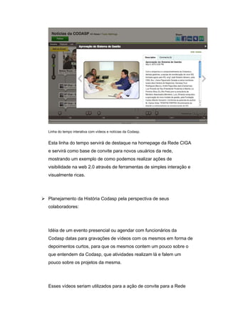 Linha do tempo interativa com vídeos e notícias da Codasp.


   Esta linha do tempo servirá de destaque na homepage da Rede CIGA
   e servirá como base de convite para novos usuários da rede,
   mostrando um exemplo de como podemos realizar ações de
   visibilidade na web 2.0 através de ferramentas de simples interação e
   visualmente ricas.




 Planejamento da História Codasp pela perspectiva de seus
   colaboradores:




   Idéia de um evento presencial ou agendar com funcionários da
   Codasp datas para gravações de vídeos com os mesmos em forma de
   depoimentos curtos, para que os mesmos contem um pouco sobre o
   que entendem da Codasp, que atividades realizam lá e falem um
   pouco sobre os projetos da mesma.




   Esses vídeos seriam utilizados para a ação de convite para a Rede
 