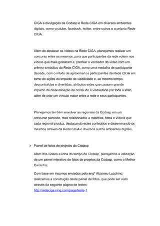 CIGA e divulgação da Codasp e Rede CIGA em diversos ambientes
   digitais, como youtube, facebook, twitter, entre outros e a própria Rede
   CIGA.




   Além de destacar os vídeos na Rede CIGA, planejamos realizar um
   concurso entre os mesmos, para que participantes da rede votem nos
   vídeos que mais gostaram e, premiar o vencedor do vídeo com um
   prêmio simbólico da Rede CIGA, como uma medalha de participante
   da rede, com o intuito de aproximar os participantes da Rede CIGA em
   torno de ações de impacto de visibilidade e, ao mesmo tempo,
   descontraídas e divertidas, atributos estes que causam grande
   impacto de disseminação de conteúdo e visibilidade por toda a Web,
   além de criar um vínculo maior entre a rede e seus participantes.




   Planejamos também envolver as regionais da Codasp em um
   concurso parecido, mas relacionados a matérias, fotos e vídeos que
   cada regional produz, destacando estes conteúdos e disseminando os
   mesmos através da Rede CIGA e diversos outros ambientes digitais.




 Painel de fotos de projetos da Codasp

   Além dos vídeos e linha do tempo da Codasp, planejamos a utilização
   de um painel interativo de fotos de projetos da Codasp, como o Melhor
   Caminho.

   Com base em insumos enviados pelo engº Alcioneu Lucchino,
   realizamos a construção deste painel de fotos, que pode ser visto
   através da seguinte página de testes:
   http://redeciga.ning.com/page/teste-1
 