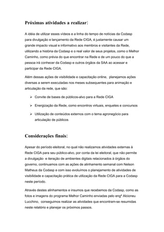 Próximas atividades a realizar:

A idéia de utilizar esses vídeos e a linha do tempo de notícias da Codasp
para divulgação e lançamento da Rede CIGA, é justamente causar um
grande impacto visual e informativo aos membros e visitantes da Rede,
utilizando a história da Codasp e o real valor de seus projetos, como o Melhor
Caminho, como prévia do que encontrar na Rede e de um pouco do que a
pessoa irá conhecer da Codasp e outros órgãos da SAA ao acessar e
participar da Rede CIGA.

Além dessas ações de visibilidade e capacitação online, planejamos ações
diversas a serem executadas nos meses subsequentes para animação e
articulação da rede, que são:

    Convite de bases de públicos-alvo para a Rede CIGA

    Energização da Rede, como encontros virtuais, enquetes e concursos

    Utilização de conteúdos externos com o tema agronegócio para
      articulação de públicos




Considerações finais:

Apesar do período eleitoral, no qual não realizamos atividades externas à
Rede CIGA para seu público-alvo, por conta da lei eleitoral, que não permite
a divulgação e iteração de ambientes digitais relacionados à órgãos do
governo, continuamos com as ações de alinhamento semanal com Nelson
Matheus da Codasp e com isso evoluímos o planejamento de atividades de
visibilidade e capacitação prática de utilização da Rede CIGA para a Codasp
neste período.

Através destes alinhamentos e insumos que recebemos da Codasp, como as
fotos e imagens do programa Melhor Caminho enviadas pelo engº Alcioneu
Lucchino, conseguimos realizar as atividades que encontram-se resumidas
neste relatório e planejar os próximos passos.
 