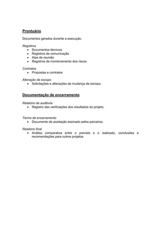 Prontuário
Documentos gerados durante a execução.
Registros
• Documentos técnicos
• Registros de comunicação
• Atas de reunião
• Registros de monitoramento dos riscos
Contratos
• Propostas e contratos
Alteração de escopo
• Solicitações e alterações de mudança de escopo.
Documentação de encerramento
Relatório de auditoria
• Registro das verificações dos resultados do projeto.
Termo de encerramento
• Documento de aceitação assinado pelos parceiros.
Relatório final
• Análise comparativa entre o previsto e o realizado, conclusões e
recomendações para outros projetos.
 