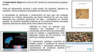 O Projeto Monte Alegre teve início em 2011 através de reconhecimento geológico
da área.
Pobre em afloramentos rochosos, a área revelou, em superfície, depósitos de
cascalhos, blocos de lateritas e precipitados de carbonato em lagoas.
A necessidade de aprofundar o conhecimento da área para sua avaliação
econômica em minerais relacionados aos blocos lateríticos fez com que fosse
executada uma campanha geoquímica de solos , privilegiando os minerais
pesados. Os primeiros resultados analíticos de 75 amostras revelaram anomalias
dispersas pela área em nióbio, terras raras e titânio entre outras.
Definidos os alvos, foi realizada uma
campanha de sondagens a trado
mecanizado, até 20 metros de profundidade,
onde foi avaliado o comportamento multi-
elementar, através de 215 amostras, nos
perfis das unidades perfuradas..
O mapeamento geológico superficial de
detalhe revelou a ocorrência de brechas
carbonatíticas e associações geoquímicas
características de complexos alcalinos-
ultrabásicos-carbonatíticos.
 