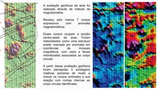 A avaliação geofísica da área foi
realizada através de método de
magnetometria.
Revelou pelo menos 7 corpos
expressivos com anomalia
magnetométrica.
Esses corpos ocupam a porção
centro-oeste da área. Foram
interpretados como uma estrutura
anelar marcada por anomalia em
ocorrências de minerais
magnéticos, com veios e faixas
milonitizadas associadas ao corpo
circular.
A partir dessa avaliação geofísica
foram planejadas 3 sondagens
rotativas pioneiras de modo a
checar os corpos anômalos e sua
relação com rochas internas ao
corpo circular identificado.
 