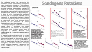 Os resultados obtidos nas campanhas de
sondagens rotativas (3 sondagens), sondagens a
trado mecânico (48 sondagens), 215 análises de
amostras coletadas por trado, 176 análises de
amostras coletadas nas sondagens rotativas, 75
análises de amostras superficiais, 14 lâminas
petrográficas e levantamento magnetométrico de
toda área, estão integrados no Mapa Geológico.
A área de difícil reconhecimento geológico
somente pode ser inicialmente entendida após a
realização do levantamento geofísico, quando
anomalias magnéticas puderam ser observadas
e interpretadas como uma estrutura circular
possível de ser hospedeira de rochas
carbonatíticas e suas mineralizações.
As sondagens atingiram dois tipos de rochas de
caráter básico a ultrabásico, com zonas
milonitizadas e forte presença de carbonatos,
identificadas como Peridotito rico em olivina e
magnetita e Anfibolito Bandado com
características de Fenitos com metassomatismo
de contato.
O alojamento de rochas peridotíticas em rochas
do embasamento gnáissico (típico de crosta
continental) só pode ter sido possível devido a
fraturas regionais de grandes profundidades,
como os lineamentos SEE-NWW que ocorrem
na região. A partir desse lineamento, plumas de
origem mantélica propiciaram o alojamento das
rochas ultrabásicas em uma forma mais ou
menos circular.
 