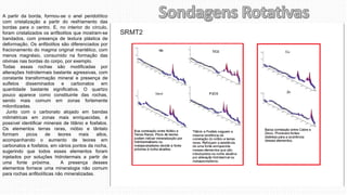 A partir da borda, formou-se o anel peridotítico
com cristalização a partir do resfriamento das
bordas para o centro. E, no interior do círculo,
foram cristalizados os anfibolitos que mostram-se
bandados, com presença de textura plástica de
deformação. Os anfibolitos são diferenciados por
fracionamento do magma original mantélico, com
menos magnésio, consumido na formação das
olivinas nas bordas do corpo, por exemplo.
Todas essas rochas são modificadas por
alterações hidrotermais bastante agressivas, com
constante transformação mineral e presença de
sulfetos disseminados e carbonatos em
quantidade bastante significativa. O quartzo
pouco aparece como constituinte das rochas,
sendo mais comum em zonas fortemente
milonitizadas.
Junto com o carbonato alojado em bandas
milimétricas em zonas mais enriquecidas, é
possível identificar minerais de titânio e fosfatos.
Os elementos terras raras, nióbio e tântalo
formam picos de teores mais altos,
acompanhando o aumento de teores em
carbonatos e fosfatos, em vários pontos da rocha,
sugerindo que todos esses elementos foram
injetados por soluções hidrotermais a partir de
uma fonte próxima. A presença desses
elementos fornece uma mineralogia não comum
para rochas anfibolíticas não mineralizadas.
 