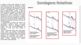 A análise de todas essas relações, de dados
acumulados em todas as campanhas, conduz
para a necessidade de haver ao menos uma fonte
de rocha carbonatítica mineralizada em apatita
(P2O5) e secundariamente com minerais do
grupo tantalita-columbita (Ta-Nb) e Monazita
(ETR+Y). Apenas a apatita foi identificada nos
furos SRMT-2 e SRMT-3. Porém todos esses
elementos têm baixa mobilidade em soluções
hidrotermais, sendo que a presença de apatita,
mesmo que em baixa proporção e coincidente
aos picos de teores dos demais elementos nas
análises de rocha destes dois furos, revela que há
uma fonte próxima.
O detalhamento da análise das imagens do
levantamento geofísico mostra um corpo
diferenciado, a oeste da sondagem SRMT-3,
ovalado, com área de aproximadamente 25
hectares. É onde pode estar alojado o
carbonatito.
Após a confirmação deste corpo carbonatítico
central dentro da estrutura circular/anelar,
avaliações mais detalhadas devem ser realizadas
na área, inclusive no pacote de 50 a 60 metros de
espessura de sedimentos que contém o
retrabalhamento das mesmas rochas locais e que
podem ocorrer depósitos de placers,
concentrando minerais pesados.
 