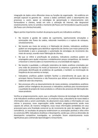 integração de dados entre diferentes áreas ou funções da organização. Há evidência em
atenção especial na garantia de acesso a dados confiáveis sobre o desempenho dos
processos e, assim, apoiar as estratégias de aproximação e relacionamento com
fornecedores e clientes, tendo em vista a utilização de internet, não desprezível
estatisticamente, tanto no sentido a montante (de fluxos com fornecedores) quanto jusante
(de fluxos com clientes/mercado).

Alguns pontos importantes resultam da pesquisa quanto aos indicadores analíticos:

 •   No tocante à gestão de cadeia de suprimento, oportunizando simulações e
     otimizações dos fluxos da cadeia, reduzindo inventário e a ruptura de estoques,
     simultaneamente;
 •   No tocante aos níveis de serviço e à fidelização de clientes, indicadores analíticos
     podem ser empregados para identificar segmentos de clientes com maior potencial de
     lucratividade e para a proposição e sustentação de estratégias de incremento dos
     níveis de serviço, visando maior fidelização de clientes;
 •   No que se refere à precificação de produtos, indicadores analíticos podem ser
     empregados para ajudar empresas a estabelecerem preços competitivos, de maneira
     a favorecer o retorno sobre os investimentos ou a lucratividade do negócio;
 •   No tocante à qualidade, a utilização sistemática de dados analíticos orientados por
     uma visão de processos há muito já favorecem às empresas a garantia de rápida e
     antecipada identificação de problemas de qualidade, e também na minimização da
     freqüência de tais eventos no tempo;
 •   Indicadores analíticos podem também facilitar o entendimento de quais são os
     principais fatores financeiros e não financeiros que afetam a performance global da
     cadeia de valor das empresas;
 •   Nos processos afins ao desenvolvimento de novos produtos, competidores analíticos
     podem utilizar inteligência de processos e indicadores analíticos para incrementarem
     a qualidade do projeto de novos produtos e a eficácia dos processos de fabricação dos
     novos produtos.

Verifica-se progressivamente, assim, que a utilização intensiva de tecnologia de informação
e de indicadores analíticos pode favorecer, às empresas hoje, a descoberta de novos dados e
informações úteis a serem assimilados. Ao absorverem esses dados e informações em suas
rotinas e processos, essas organizações estão também progressivamente sendo mais
capazes de utilizar, de maneira inteligente, essas novas informações (embebidas em seus
processos) para uma finalidade comercial ou de incremento de valor do negócio. Não por
coincidência, os resultados da pesquisa evidenciaram as associações positivas e altas entre
os construtos BPO, Indicadores Analíticos e Desempenho, sendo que, entre as dimensões de
desempenho competitivo investigadas, as correlações foram estatisticamente muito
significativas para a dimensão Aprendizagem e Crescimento.




                                                                                        13
 