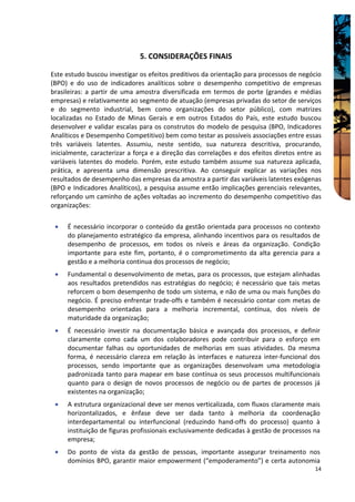 5. CONSIDERAÇÕES FINAIS

Este estudo buscou investigar os efeitos preditivos da orientação para processos de negócio
(BPO) e do uso de indicadores analíticos sobre o desempenho competitivo de empresas
brasileiras: a partir de uma amostra diversificada em termos de porte (grandes e médias
empresas) e relativamente ao segmento de atuação (empresas privadas do setor de serviços
e do segmento industrial, bem como organizações do setor público), com matrizes
localizadas no Estado de Minas Gerais e em outros Estados do País, este estudo buscou
desenvolver e validar escalas para os construtos do modelo de pesquisa (BPO, Indicadores
Analíticos e Desempenho Competitivo) bem como testar as possíveis associações entre essas
três variáveis latentes. Assumiu, neste sentido, sua natureza descritiva, procurando,
inicialmente, caracterizar a força e a direção das correlações e dos efeitos diretos entre as
variáveis latentes do modelo. Porém, este estudo também assume sua natureza aplicada,
prática, e apresenta uma dimensão prescritiva. Ao conseguir explicar as variações nos
resultados de desempenho das empresas da amostra a partir das variáveis latentes exógenas
(BPO e Indicadores Analíticos), a pesquisa assume então implicações gerenciais relevantes,
reforçando um caminho de ações voltadas ao incremento do desempenho competitivo das
organizações:

 •   É necessário incorporar o conteúdo da gestão orientada para processos no contexto
     do planejamento estratégico da empresa, alinhando incentivos para os resultados de
     desempenho de processos, em todos os níveis e áreas da organização. Condição
     importante para este fim, portanto, é o comprometimento da alta gerencia para a
     gestão e a melhoria continua dos processos de negócio;
 •   Fundamental o desenvolvimento de metas, para os processos, que estejam alinhadas
     aos resultados pretendidos nas estratégias do negócio; é necessário que tais metas
     reforcem o bom desempenho de todo um sistema, e não de uma ou mais funções do
     negócio. É preciso enfrentar trade-offs e também é necessário contar com metas de
     desempenho orientadas para a melhoria incremental, contínua, dos níveis de
     maturidade da organização;
 •   É necessário investir na documentação básica e avançada dos processos, e definir
     claramente como cada um dos colaboradores pode contribuir para o esforço em
     documentar falhas ou oportunidades de melhorias em suas atividades. Da mesma
     forma, é necessário clareza em relação às interfaces e natureza inter-funcional dos
     processos, sendo importante que as organizações desenvolvam uma metodologia
     padronizada tanto para mapear em base contínua os seus processos multifuncionais
     quanto para o design de novos processos de negócio ou de partes de processos já
     existentes na organização;
 •   A estrutura organizacional deve ser menos verticalizada, com fluxos claramente mais
     horizontalizados, e ênfase deve ser dada tanto à melhoria da coordenação
     interdepartamental ou interfuncional (reduzindo hand-offs do processo) quanto à
     instituição de figuras profissionais exclusivamente dedicadas à gestão de processos na
     empresa;
 •   Do ponto de vista da gestão de pessoas, importante assegurar treinamento nos
     domínios BPO, garantir maior empowerment (“empoderamento”) e certa autonomia
                                                                                          14
 