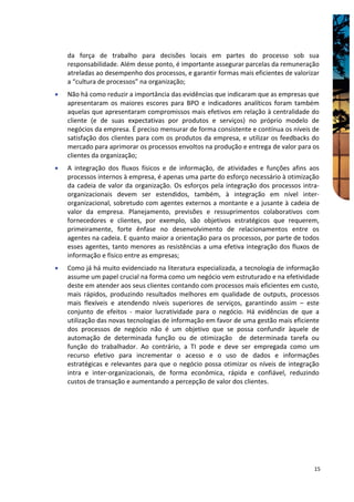 da força de trabalho para decisões locais em partes do processo sob sua
    responsabilidade. Além desse ponto, é importante assegurar parcelas da remuneração
    atreladas ao desempenho dos processos, e garantir formas mais eficientes de valorizar
    a “cultura de processos” na organização;
•   Não há como reduzir a importância das evidências que indicaram que as empresas que
    apresentaram os maiores escores para BPO e indicadores analíticos foram também
    aquelas que apresentaram compromissos mais efetivos em relação à centralidade do
    cliente (e de suas expectativas por produtos e serviços) no próprio modelo de
    negócios da empresa. É preciso mensurar de forma consistente e contínua os níveis de
    satisfação dos clientes para com os produtos da empresa, e utilizar os feedbacks do
    mercado para aprimorar os processos envoltos na produção e entrega de valor para os
    clientes da organização;
•   A integração dos fluxos físicos e de informação, de atividades e funções afins aos
    processos internos à empresa, é apenas uma parte do esforço necessário à otimização
    da cadeia de valor da organização. Os esforços pela integração dos processos intra-
    organizacionais devem ser estendidos, também, à integração em nível inter-
    organizacional, sobretudo com agentes externos a montante e a jusante à cadeia de
    valor da empresa. Planejamento, previsões e ressuprimentos colaborativos com
    fornecedores e clientes, por exemplo, são objetivos estratégicos que requerem,
    primeiramente, forte ênfase no desenvolvimento de relacionamentos entre os
    agentes na cadeia. E quanto maior a orientação para os processos, por parte de todos
    esses agentes, tanto menores as resistências a uma efetiva integração dos fluxos de
    informação e físico entre as empresas;
•   Como já há muito evidenciado na literatura especializada, a tecnologia de informação
    assume um papel crucial na forma como um negócio vem estruturado e na efetividade
    deste em atender aos seus clientes contando com processos mais eficientes em custo,
    mais rápidos, produzindo resultados melhores em qualidade de outputs, processos
    mais flexíveis e atendendo níveis superiores de serviços, garantindo assim – este
    conjunto de efeitos - maior lucratividade para o negócio. Há evidências de que a
    utilização das novas tecnologias de informação em favor de uma gestão mais eficiente
    dos processos de negócio não é um objetivo que se possa confundir àquele de
    automação de determinada função ou de otimização de determinada tarefa ou
    função do trabalhador. Ao contrário, a TI pode e deve ser empregada como um
    recurso efetivo para incrementar o acesso e o uso de dados e informações
    estratégicas e relevantes para que o negócio possa otimizar os níveis de integração
    intra e inter-organizacionais, de forma econômica, rápida e confiável, reduzindo
    custos de transação e aumentando a percepção de valor dos clientes.




                                                                                       15
 
