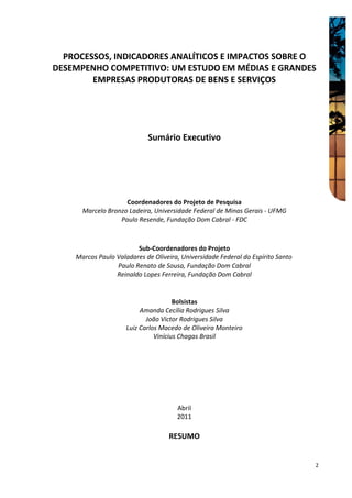 PROCESSOS, INDICADORES ANALÍTICOS E IMPACTOS SOBRE O
DESEMPENHO COMPETITIVO: UM ESTUDO EM MÉDIAS E GRANDES
        EMPRESAS PRODUTORAS DE BENS E SERVIÇOS




                            Sumário Executivo




                    Coordenadores do Projeto de Pesquisa
      Marcelo Bronzo Ladeira, Universidade Federal de Minas Gerais - UFMG
                  Paulo Resende, Fundação Dom Cabral - FDC



                        Sub-Coordenadores do Projeto
    Marcos Paulo Valadares de Oliveira, Universidade Federal do Espírito Santo
                 Paulo Renato de Sousa, Fundação Dom Cabral
                 Reinaldo Lopes Ferreira, Fundação Dom Cabral


                                      Bolsistas
                          Amanda Cecília Rodrigues Silva
                            João Victor Rodrigues Silva
                     Luiz Carlos Macedo de Oliveira Monteiro
                               Vinícius Chagas Brasil




                                      Abril
                                      2011

                                   RESUMO


                                                                                 2
 