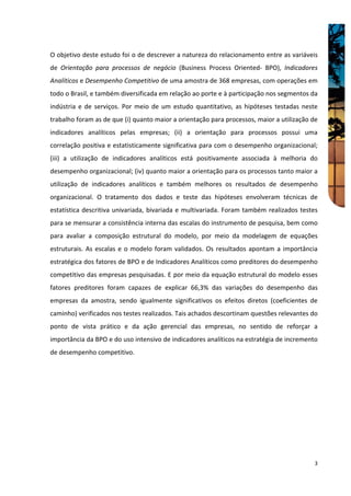 O objetivo deste estudo foi o de descrever a natureza do relacionamento entre as variáveis
de Orientação para processos de negócio (Business Process Oriented- BPO), Indicadores
Analíticos e Desempenho Competitivo de uma amostra de 368 empresas, com operações em
todo o Brasil, e também diversificada em relação ao porte e à participação nos segmentos da
indústria e de serviços. Por meio de um estudo quantitativo, as hipóteses testadas neste
trabalho foram as de que (i) quanto maior a orientação para processos, maior a utilização de
indicadores analíticos pelas empresas; (ii) a orientação para processos possui uma
correlação positiva e estatisticamente significativa para com o desempenho organizacional;
(iii) a utilização de indicadores analíticos está positivamente associada à melhoria do
desempenho organizacional; (iv) quanto maior a orientação para os processos tanto maior a
utilização de indicadores analíticos e também melhores os resultados de desempenho
organizacional. O tratamento dos dados e teste das hipóteses envolveram técnicas de
estatística descritiva univariada, bivariada e multivariada. Foram também realizados testes
para se mensurar a consistência interna das escalas do instrumento de pesquisa, bem como
para avaliar a composição estrutural do modelo, por meio da modelagem de equações
estruturais. As escalas e o modelo foram validados. Os resultados apontam a importância
estratégica dos fatores de BPO e de Indicadores Analíticos como preditores do desempenho
competitivo das empresas pesquisadas. E por meio da equação estrutural do modelo esses
fatores preditores foram capazes de explicar 66,3% das variações do desempenho das
empresas da amostra, sendo igualmente significativos os efeitos diretos (coeficientes de
caminho) verificados nos testes realizados. Tais achados descortinam questões relevantes do
ponto de vista prático e da ação gerencial das empresas, no sentido de reforçar a
importância da BPO e do uso intensivo de indicadores analíticos na estratégia de incremento
de desempenho competitivo.




                                                                                          3
 