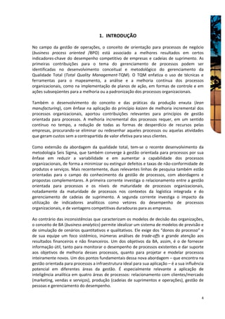 1. INTRODUÇÃO

No campo da gestão de operações, o conceito de orientação para processos de negócio
(business process oriented /BPO) está associado a melhores resultados em certos
indicadores-chave do desempenho competitivo de empresas e cadeias de suprimento. As
primeiras contribuições para o tema do gerenciamento de processos podem ser
identificadas no desenvolvimento conceitual e metodológico do gerenciamento da
Qualidade Total (Total Quality Management-TQM). O TQM enfatiza o uso de técnicas e
ferramentas para o mapeamento, a análise e a melhoria contínua dos processos
organizacionais, como na implementação de planos de ação, em formas de controle e em
ações subseqüentes para a melhoria ou a padronização dos processos organizacionais.

Também o desenvolvimento do conceito e das práticas da produção enxuta (lean
manufacturing), com ênfase na aplicação do princípio kaizen de melhoria incremental dos
processos organizacionais, aportou contribuições relevantes para princípios de gestão
orientada para processos. A melhoria incremental dos processos requer, em um sentido
contínuo no tempo, a redução de todas as formas de desperdício de recursos pelas
empresas, procurando-se eliminar ou redesenhar aqueles processos ou aquelas atividades
que geram custos sem a contrapartida de valor efetiva para seus clientes.

Como extensão da abordagem da qualidade total, tem-se o recente desenvolvimento da
metodologia Seis Sigma, que também converge à gestão orientada para processos por sua
ênfase em reduzir a variabilidade e em aumentar a capabilidade dos processos
organizacionais, de forma a minimizar ou extinguir defeitos e taxas de não-conformidade de
produtos e serviços. Mais recentemente, duas relevantes linhas de pesquisa também estão
orientadas para o campo do conhecimento da gestão de processos, com abordagens e
propostas complementares. A primeira corrente investiga o relacionamento entre a gestão
orientada para processos e os níveis de maturidade de processos organizacionais,
notadamente da maturidade de processos nos contextos da logística integrada e do
gerenciamento de cadeias de suprimento. A segunda corrente investiga o impacto da
utilização de indicadores analíticos como vetores do desempenho de processos
organizacionais, e de vantagens competitivas duradouras para as empresas.

Ao contrário das inconsistências que caracterizam os modelos de decisão das organizações,
o conceito de BA (business analytics) permite idealizar um sistema de modelos de previsão e
de simulação de cenários quantitativos e qualitativos. Ele exige dos “donos do processo” e
de sua equipe um foco sistêmico, inúmeras análises de trade-offs e grande atenção aos
resultados financeiros e não financeiros. Um dos objetivos da BA, assim, é o de fornecer
informação útil, tanto para monitorar o desempenho de processos existentes e dar suporte
aos objetivos de melhoria desses processos, quanto para projetar e modelar processos
inteiramente novos. Um dos pontos fundamentais dessa nova abordagem – que encontra na
gestão orientada para processos a infraestrutura ideal para sua aplicação – é a sua influência
potencial em diferentes áreas da gestão. É especialmente relevante a aplicação de
inteligência analítica em quatro áreas de processos: relacionamento com clientes/mercado
(marketing, vendas e serviços), produção (cadeias de suprimentos e operações), gestão de
pessoas e gerenciamento do desempenho.

                                                                                            4
 