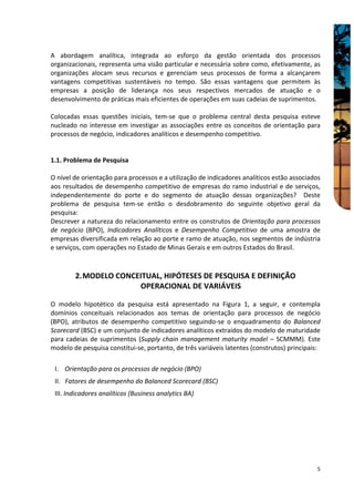 A abordagem analítica, integrada ao esforço da gestão orientada dos processos
organizacionais, representa uma visão particular e necessária sobre como, efetivamente, as
organizações alocam seus recursos e gerenciam seus processos de forma a alcançarem
vantagens competitivas sustentáveis no tempo. São essas vantagens que permitem às
empresas a posição de liderança nos seus respectivos mercados de atuação e o
desenvolvimento de práticas mais eficientes de operações em suas cadeias de suprimentos.

Colocadas essas questões iniciais, tem-se que o problema central desta pesquisa esteve
nucleado no interesse em investigar as associações entre os conceitos de orientação para
processos de negócio, indicadores analíticos e desempenho competitivo.


1.1. Problema de Pesquisa

O nível de orientação para processos e a utilização de indicadores analíticos estão associados
aos resultados de desempenho competitivo de empresas do ramo industrial e de serviços,
independentemente do porte e do segmento de atuação dessas organizações? Deste
problema de pesquisa tem-se então o desdobramento do seguinte objetivo geral da
pesquisa:
Descrever a natureza do relacionamento entre os construtos de Orientação para processos
de negócio (BPO), Indicadores Analíticos e Desempenho Competitivo de uma amostra de
empresas diversificada em relação ao porte e ramo de atuação, nos segmentos de indústria
e serviços, com operações no Estado de Minas Gerais e em outros Estados do Brasil.



        2. MODELO CONCEITUAL, HIPÓTESES DE PESQUISA E DEFINIÇÃO
                       OPERACIONAL DE VARIÁVEIS

O modelo hipotético da pesquisa está apresentado na Figura 1, a seguir, e contempla
domínios conceituais relacionados aos temas de orientação para processos de negócio
(BPO), atributos de desempenho competitivo seguindo-se o enquadramento do Balanced
Scorecard (BSC) e um conjunto de indicadores analíticos extraídos do modelo de maturidade
para cadeias de suprimentos (Supply chain management maturity model – SCMMM). Este
modelo de pesquisa constitui-se, portanto, de três variáveis latentes (construtos) principais:

 I. Orientação para os processos de negócio (BPO)
 II. Fatores de desempenho do Balanced Scorecard (BSC)
 III. Indicadores analíticos (Business analytics BA)




                                                                                            5
 