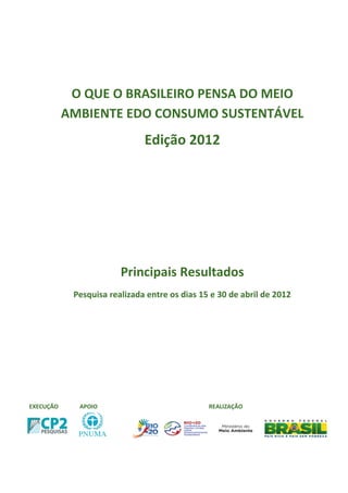 O QUE O BRASILEIRO PENSA DO MEIO
           AMBIENTE EDO CONSUMO SUSTENTÁVEL
                              Edição 2012




                        Principais Resultados
            Pesquisa realizada entre os dias 15 e 30 de abril de 2012




EXECUÇÃO     APOIO                             REALIZAÇÃO
 