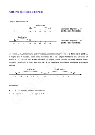 11

Números opostos ou simétricos


Observe a reta numérica.




Os pontos A’ e A representam, respectivamente, os números inteiros −5 e 5. A distância do ponto A’
à origem é de 5 unidades, assim como a distância de A até a origem também é de 5 unidades. Os
pontos A’ e A estão a uma mesma distância da origem, porém situados em lados opostos da reta
numérica (em relação ao zero). Por isso, −5 é 5 são chamados de números simétricos ou números
opostos.




Exemplos:

•   − 7 e 7 são números opostos, ou simétricos.
• 4 é o oposto de − 4 , e − 4 é o oposto de 4.
 
