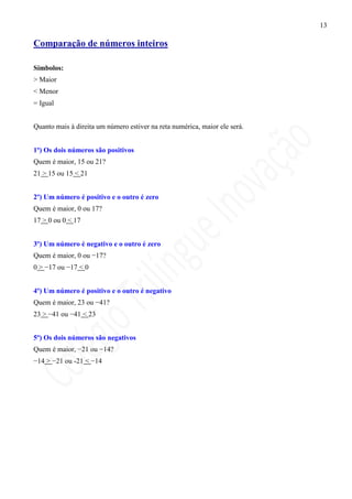 13

Comparação de números inteiros

Símbolos:
> Maior
< Menor
= Igual


Quanto mais à direita um número estiver na reta numérica, maior ele será.


1º) Os dois números são positivos
Quem é maior, 15 ou 21?
21 > 15 ou 15 < 21


2º) Um número é positivo e o outro é zero
Quem é maior, 0 ou 17?
17 > 0 ou 0 < 17


3º) Um número é negativo e o outro é zero
Quem é maior, 0 ou −17?
0 > −17 ou −17 < 0


4º) Um número é positivo e o outro é negativo
Quem é maior, 23 ou −41?
23 > −41 ou −41 < 23


5º) Os dois números são negativos
Quem é maior, −21 ou −14?
−14 > −21 ou -21 < −14
 