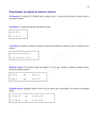 16

Propriedades da adição de números inteiros
Fechamento: O conjunto      é fechado para a adição, isto é, a soma de dois números inteiros ainda é
um número inteiro.



Comutativa: A ordem das parcelas não altera a soma.

 a+b=b+a

 3+7=7+3



Associativa: Na adição, podemos associar as parcelas de diferentes maneiras, pois o resultado será o
mesmo.

 a+(b+c)=(a+b)+c

 2+(3+7)=(2+3)+7



Elemento neutro: O elemento neutro da adição é o zero, que, somado a qualquer número inteiro,
resulta no próprio número.

 a+0=a            ou         0+a=a

 7+0=7            ou         0+7=7



Elemento oposto: Qualquer número inteiro tem um oposto que, adicionado a ele, resulta no elemento
neutro.

 a + (− a) = 0     ou       (− a) + a = 0

 7 + (− 7) = 0      ou       (− 7) + 7 = 0
 