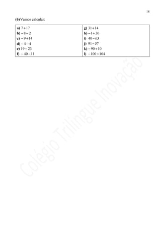 18

(6) Vamos calcular:

a) 7 + 17             g) 31+ 14
b) − 8 − 2            h) − 1+ 30
c) − 9 + 14           i) 40 − 63
d) − 4 − 4            j) 91 − 57
e) 19 − 23            k) − 90 + 10
f) − 40 − 11          l) − 100 + 104
 