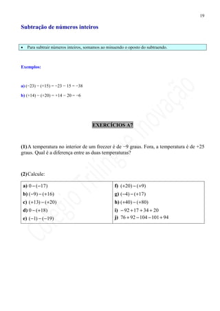 19

Subtração de números inteiros


•     Para subtrair números inteiros, somamos ao minuendo o oposto do subtraendo.



Exemplos:



a) (−23) − (+15) = −23 − 15 = −38

b) (+14) − (+20) = +14 − 20 = −6




                                        EXERCÍCIOS A7



(1) A temperatura no interior de um freezer é de −9 graus. Fora, a temperatura é de +25
graus. Qual é a diferença entre as duas temperaturas?



(2) Calcule:

    a) 0 − ( −17)                                   f) ( +20) − ( +9)
    b) ( −9) − ( +16)                               g) ( −4) − ( +17)
    c) ( +13) − ( +20)                              h) ( +40) − ( +80)
    d) 0 − ( +18)                                   i) − 92 + 17 + 34 + 20
    e) ( −1) − ( −19)                               j) 76 + 92 − 104 − 101 + 94
 