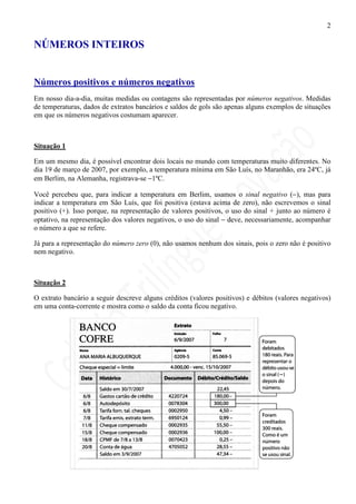 2

NÚMEROS INTEIROS


Números positivos e números negativos
Em nosso dia-a-dia, muitas medidas ou contagens são representadas por números negativos. Medidas
de temperaturas, dados de extratos bancários e saldos de gols são apenas alguns exemplos de situações
em que os números negativos costumam aparecer.



Situação 1

Em um mesmo dia, é possível encontrar dois locais no mundo com temperaturas muito diferentes. No
dia 19 de março de 2007, por exemplo, a temperatura mínima em São Luís, no Maranhão, era 24ºC, já
em Berlim, na Alemanha, registrava-se −1ºC.

Você percebeu que, para indicar a temperatura em Berlim, usamos o sinal negativo (−), mas para
indicar a temperatura em São Luís, que foi positiva (estava acima de zero), não escrevemos o sinal
positivo (+). Isso porque, na representação de valores positivos, o uso do sinal + junto ao número é
optativo, na representação dos valores negativos, o uso do sinal − deve, necessariamente, acompanhar
o número a que se refere.

Já para a representação do número zero (0), não usamos nenhum dos sinais, pois o zero não é positivo
nem negativo.



Situação 2

O extrato bancário a seguir descreve alguns créditos (valores positivos) e débitos (valores negativos)
em uma conta-corrente e mostra como o saldo da conta ficou negativo.
 