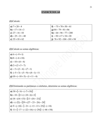 21

                                         EXERCÍCIOS A8


(1) Calcule:

 a) 7 + 20 − 4                                        f) − 75 + 70 + 50 − 61
 b) − 17 + 14 + 3                                     g) 84 − 79 − 81 + 86
 c) 27 − 16 − 10                                      h) − 64 − 96 − 77 + 200
 d) − 25 − 21 − 40                                    i) − 92 + 17 + 34 + 20
 e) 35 + 18 + 62                                      j) 76 + 92 − 104 − 101 + 94



(2) Calcule as somas algébricas:

 a) 6 + ( −9 + 1)
 b) 8 − ( −6 + 10)
 c) − 10 + (6 − 4)
 d) 2 + ( 2 + 5 − 7)
 e) − 5 + (2 − 4) − (7 − 1)
 f) ( −5 + 3) − (5 − 9) + (8 − 1) − 11
 g) 10 + ( −10 + 5) − (1 + 11 − 4)



(3) Eliminando os parênteses e colchetes, determine as somas algébricas:

 a) 30 + [− 16 − ( −7 + 10)]
 b) − 10 − [11 + ( −10 − 6) + 1]
 c) 18 − (14 + 15) − [13 − (16 − 21)]
 d) − ( −22) − [29 + ( 27 − 23 − 26) − 28]
 e) 9 − ( −10) − [− 21 − ( −13 − 13 + 25)] − ( −18)
 f) 11 + [− 17 − ( −22 + 16) + ( −29)] − ( −46 + 54)
 
