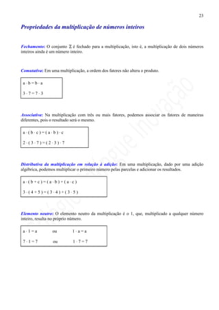 23

Propriedades da multiplicação de números inteiros


Fechamento: O conjunto é fechado para a multiplicação, isto é, a multiplicação de dois números
inteiros ainda é um número inteiro.



Comutativa: Em uma multiplicação, a ordem dos fatores não altera o produto.

 a⋅b=b⋅a

 3⋅7=7⋅3



Associativa: Na multiplicação com três ou mais fatores, podemos associar os fatores de maneiras
diferentes, pois o resultado será o mesmo.

 a⋅(b⋅c)=(a⋅b)⋅c

 2⋅(3⋅7)=(2⋅3)⋅7



Distributiva da multiplicação em relação à adição: Em uma multiplicação, dado por uma adição
algébrica, podemos multiplicar o primeiro número pelas parcelas e adicionar os resultados.

 a⋅(b+c)=(a⋅b)+(a⋅c)

 3⋅(4+5)=(3⋅4)+(3⋅5)



Elemento neutro: O elemento neutro da multiplicação é o 1, que, multiplicado a qualquer número
inteiro, resulta no próprio número.

 a⋅1=a           ou        1⋅a=a

 7⋅1=7           ou         1⋅7=7
 