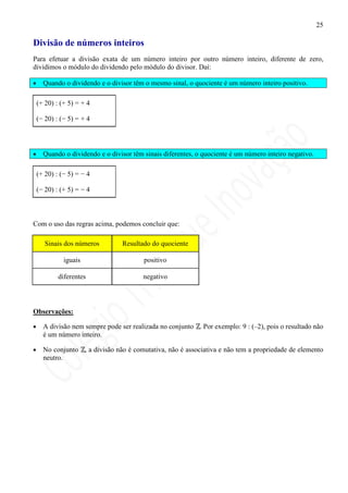 25

Divisão de números inteiros
Para efetuar a divisão exata de um número inteiro por outro número inteiro, diferente de zero,
dividimos o módulo do dividendo pelo módulo do divisor. Daí:

•     Quando o dividendo e o divisor têm o mesmo sinal, o quociente é um número inteiro positivo.

    (+ 20) : (+ 5) = + 4

    (− 20) : (− 5) = + 4




•     Quando o dividendo e o divisor têm sinais diferentes, o quociente é um número inteiro negativo.

    (+ 20) : (− 5) = − 4

    (− 20) : (+ 5) = − 4



Com o uso das regras acima, podemos concluir que:

       Sinais dos números        Resultado do quociente

              iguais                     positivo

            diferentes                   negativo



Observações:

•     A divisão nem sempre pode ser realizada no conjunto . Por exemplo: 9 : (–2), pois o resultado não
      é um número inteiro.

•     No conjunto , a divisão não é comutativa, não é associativa e não tem a propriedade de elemento
      neutro.
 