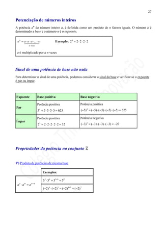 27

Potenciação de números inteiros
A potência an do número inteiro a, é definida como um produto de n fatores iguais. O número a é
denominado a base e o número n é o expoente.


 a n = a ⋅ 42⋅43
       1a ⋅ a ... ⋅ a                  Exemplo: 2 4 = 2 ⋅ 2 ⋅ 2 ⋅ 2
            n vezes


 a é multiplicado por a n vezes




Sinal de uma potência de base não nula
Para determinar o sinal de uma potência, podemos considerar o sinal da base e verificar se o expoente
é par ou ímpar.



Expoente              Base positiva                              Base negativa

                      Potência positiva                          Potência positiva
Par
                      54 = 5 ⋅ 5 ⋅ 5 ⋅ 5 = 625                    (−5) 4 = ( −5) ⋅ (−5) ⋅ (−5) ⋅ ( −5) = 625

                      Potência positiva                          Potência negativa
Ímpar
                      25 = 2 ⋅ 2 ⋅ 2 ⋅ 2 ⋅ 2 = 32                 ( −3) 3 = ( −3) ⋅ ( −3) ⋅ ( −3) = −27




Propriedades da potência no conjunto


1ª) Produto de potências de mesma base

                          Exemplos:

                           53 ⋅ 56 = 53+ 6 = 59
 a n ⋅ a m = a n+ m
                           ( −2) 4 ⋅ ( −2) 3 = ( −2) 4 +3 = ( −2) 7
 