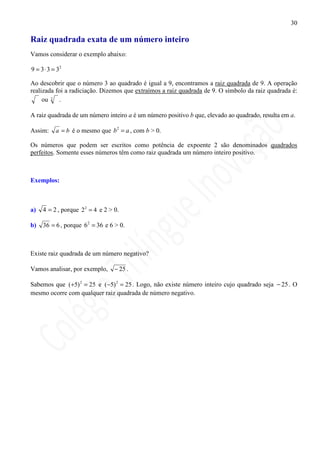 30

Raiz quadrada exata de um número inteiro
Vamos considerar o exemplo abaixo:

9 = 3 ⋅ 3 = 32

Ao descobrir que o número 3 ao quadrado é igual a 9, encontramos a raiz quadrada de 9. A operação
realizada foi a radiciação. Dizemos que extraímos a raiz quadrada de 9. O símbolo da raiz quadrada é:
     ou 2 .

A raiz quadrada de um número inteiro a é um número positivo b que, elevado ao quadrado, resulta em a.

Assim:     a = b é o mesmo que b 2 = a , com b > 0.

Os números que podem ser escritos como potência de expoente 2 são denominados quadrados
perfeitos. Somente esses números têm como raiz quadrada um número inteiro positivo.



Exemplos:



a)   4 = 2 , porque 2 2 = 4 e 2 > 0.

b)   36 = 6 , porque 6 2 = 36 e 6 > 0.



Existe raiz quadrada de um número negativo?

Vamos analisar, por exemplo,      − 25 .

Sabemos que ( +5) 2 = 25 e ( −5) 2 = 25 . Logo, não existe número inteiro cujo quadrado seja − 25 . O
mesmo ocorre com qualquer raiz quadrada de número negativo.
 