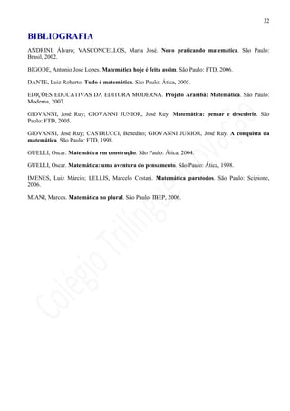 32

BIBLIOGRAFIA
ANDRINI, Álvaro; VASCONCELLOS, Maria José. Novo praticando matemática. São Paulo:
Brasil, 2002.

BIGODE, Antonio José Lopes. Matemática hoje é feita assim. São Paulo: FTD, 2006.

DANTE, Luiz Roberto. Tudo é matemática. São Paulo: Ática, 2005.

EDIÇÕES EDUCATIVAS DA EDITORA MODERNA. Projeto Araribá: Matemática. São Paulo:
Moderna, 2007.

GIOVANNI, José Ruy; GIOVANNI JUNIOR, José Ruy. Matemática: pensar e descobrir. São
Paulo: FTD, 2005.

GIOVANNI, José Ruy; CASTRUCCI, Benedito; GIOVANNI JUNIOR, José Ruy. A conquista da
matemática. São Paulo: FTD, 1998.

GUELLI, Oscar. Matemática em construção. São Paulo: Ática, 2004.

GUELLI, Oscar. Matemática: uma aventura do pensamento. São Paulo: Ática, 1998.

IMENES, Luiz Márcio; LELLIS, Marcelo Cestari. Matemática paratodos. São Paulo: Scipione,
2006.

MIANI, Marcos. Matemática no plural. São Paulo: IBEP, 2006.
 