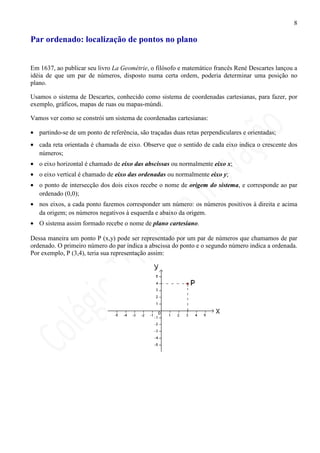 8

Par ordenado: localização de pontos no plano


Em 1637, ao publicar seu livro La Geométrie, o filósofo e matemático francês René Descartes lançou a
idéia de que um par de números, disposto numa certa ordem, poderia determinar uma posição no
plano.

Usamos o sistema de Descartes, conhecido como sistema de coordenadas cartesianas, para fazer, por
exemplo, gráficos, mapas de ruas ou mapas-múndi.

Vamos ver como se constrói um sistema de coordenadas cartesianas:

• partindo-se de um ponto de referência, são traçadas duas retas perpendiculares e orientadas;
• cada reta orientada é chamada de eixo. Observe que o sentido de cada eixo indica o crescente dos
  números;
• o eixo horizontal é chamado de eixo das abscissas ou normalmente eixo x;
• o eixo vertical é chamado de eixo das ordenadas ou normalmente eixo y;
• o ponto de intersecção dos dois eixos recebe o nome de origem do sistema, e corresponde ao par
  ordenado (0,0);
• nos eixos, a cada ponto fazemos corresponder um número: os números positivos à direita e acima
  da origem; os números negativos à esquerda e abaixo da origem.
• O sistema assim formado recebe o nome de plano cartesiano.

Dessa maneira um ponto P (x,y) pode ser representado por um par de números que chamamos de par
ordenado. O primeiro número do par indica a abscissa do ponto e o segundo número indica a ordenada.
Por exemplo, P (3,4), teria sua representação assim:
 