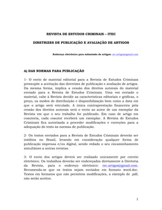   1	
  
REVISTA DE ESTUDOS CRIMINAIS – ITEC
DIRETRIZES DE PUBLICAÇÃO E AVALIAÇÃO DE ARTIGOS
Endereço eletrônico para submissão de artigos: rec.artigos@gmail.com
A) DAS NORMAS PARA PUBLICAÇÃO
1- O envio de material editorial para a Revista de Estudos Criminais
pressupõe a aceitação das diretrizes de publicação e avaliação de artigos.
Da mesma forma, implica a cessão dos direitos autorais do material
enviado para a Revista de Estudos Criminais. Uma vez enviado o
material, cabe à Revista decidir as características editoriais e gráficas, o
preço, os modos de distribuição e disponibilização bem como a data em
que o artigo será veiculado. A única contraprestação financeira pela
cessão dos direitos autorais será o envio ao autor de um exemplar da
Revista em que o seu trabalho for publicado. Em caso de artigo em
coautoria, cada coautor receberá um exemplar. A Revista de Estudos
Criminais fica autorizada a proceder modificações e correções para a
adequação do texto às normas de publicação.
2- Os textos enviados para a Revista de Estudos Criminais deverão ser
inéditos no Brasil, levando em consideração qualquer forma de
publicação impressa e/ou digital, sendo vedado o seu encaminhamento
simultâneo a outras revistas.
3- O envio dos artigos deverá ser realizado unicamente por correio
eletrônico. Os trabalhos deverão ser endereçados diretamente à Diretoria
da Revista, para o endereço eletrônico: rec.artigos@gmail.com.
Recomenda-se que os textos sejam enviados em formato word.doc.
Textos em formatos que não permitem modificações, a exemplo de .pdf,
não serão aceitos.
 